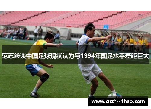 范志毅谈中国足球现状认为与1994年国足水平差距巨大