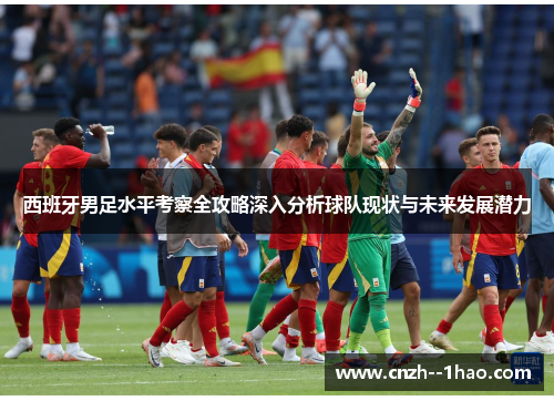 西班牙男足水平考察全攻略深入分析球队现状与未来发展潜力