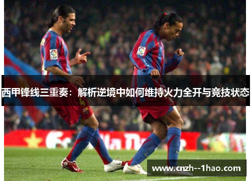 西甲锋线三重奏：解析逆境中如何维持火力全开与竞技状态