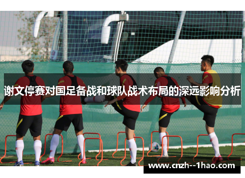谢文停赛对国足备战和球队战术布局的深远影响分析 谢文停赛对国足备战和球队战术布局的深远影响分析