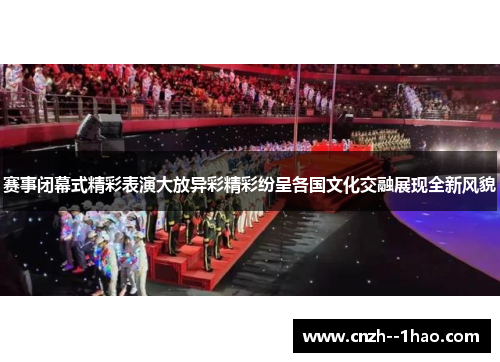 赛事闭幕式精彩表演大放异彩精彩纷呈各国文化交融展现全新风貌