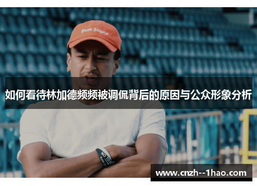 如何看待林加德频频被调侃背后的原因与公众形象分析 如何看待林加德频频被调侃背后的原因与公众形象分析