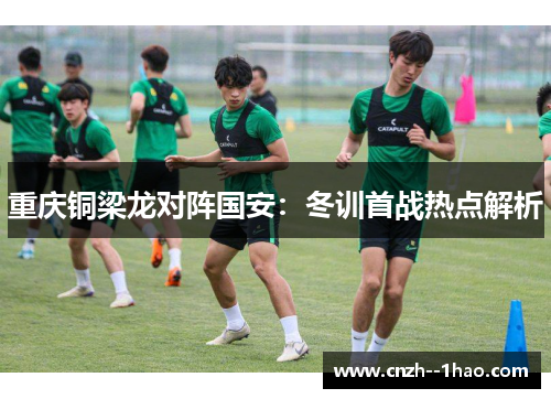 重庆铜梁龙对阵国安：冬训首战热点解析