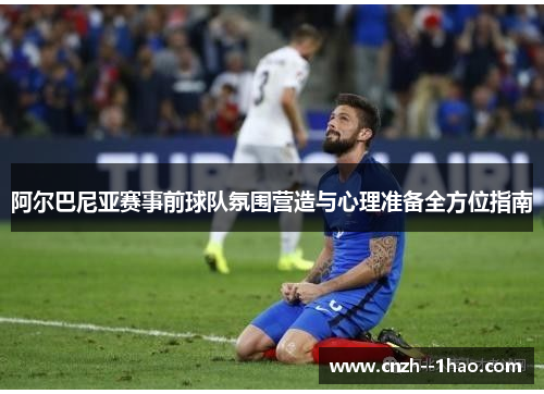 阿尔巴尼亚赛事前球队氛围营造与心理准备全方位指南 阿尔巴尼亚赛事前球队氛围营造与心理准备全方位指南