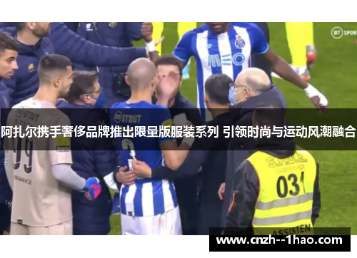 阿扎尔携手奢侈品牌推出限量版服装系列 引领时尚与运动风潮融合