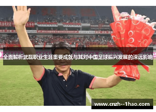 全面解析武磊职业生涯重要成就与其对中国足球振兴发展的深远影响