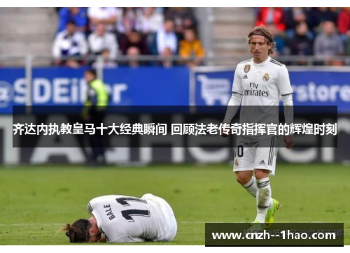 齐达内执教皇马十大经典瞬间 回顾法老传奇指挥官的辉煌时刻