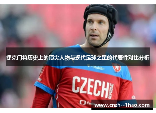 捷克门将历史上的顶尖人物与现代足球之星的代表性对比分析