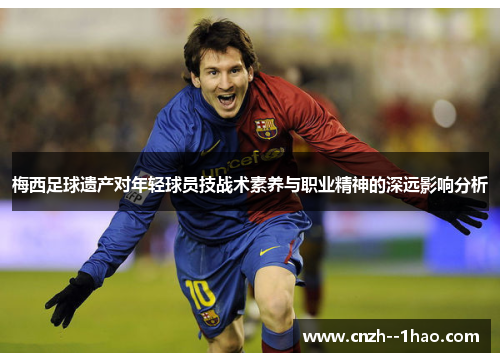 梅西足球遗产对年轻球员技战术素养与职业精神的深远影响分析 梅西足球遗产对年轻球员技战术素养与职业精神的深远影响分析