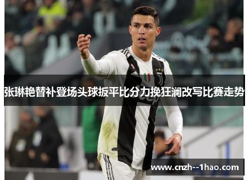 张琳艳替补登场头球扳平比分力挽狂澜改写比赛走势 张琳艳替补登场头球扳平比分力挽狂澜改写比赛走势