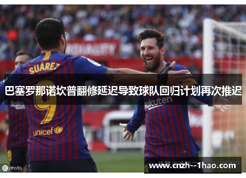 巴塞罗那诺坎普翻修延迟导致球队回归计划再次推迟