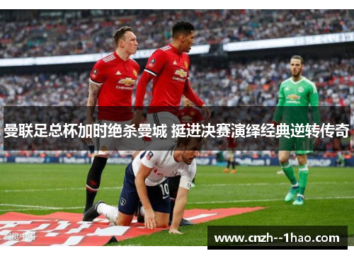 曼联足总杯加时绝杀曼城 挺进决赛演绎经典逆转传奇